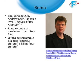 Remix
• Em Junho de 2007,
  Andrew Keen, lançou o
  livro "The Cult of the
  Amateur” ;
• Ataque contra o
  nascimento da cultura
  RW;
• O foco de seu ataque
  era que: “amateur
  culture” is killing “our
  culture.”
                             http://www.forbes.com/sites/dansc
                             hawbel/2012/05/22/andrew-keen-
                             on-why-we-should-fear-the-
                             facebook-hype/
 