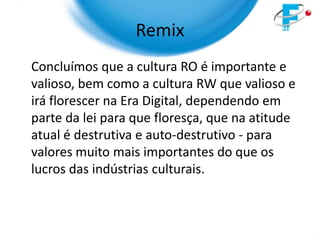 Remix
Concluímos que a cultura RO é importante e
valioso, bem como a cultura RW que valioso e
irá florescer na Era Digital, dependendo em
parte da lei para que floresça, que na atitude
atual é destrutiva e auto-destrutivo - para
valores muito mais importantes do que os
lucros das indústrias culturais.
 