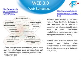 WEB 3.0
http://www.youtu             Web Semântica
be.com/watch?v                                                     http://www.youtube.co
=off08As3siM                                                       m/watch?v=ga1aSJXC
                                                                   Fe0
                                                  •    O termo “Web Semântica” refere-se à
                                                      visão da Web dos Dados Linkados. A
                                                      Web Semântica dá às pessoas a
                                                      capacidade de criarem repositórios de
                                                      dados     na     Web,    construírem
                                                      vocabulários e escreverem regras para
                                                      interoperarem com esses dados;


                                                  •   Fornece uma estrutura comum que
                                                      permite      que     dados        sejam
                                                      compartilhados e reutilizados através
“É um novo formato de conteúdo para a Web             de aplicação, a empresa, e os limites da
que tem significado para computadores vai             comunidade.
iniciar uma revolução de novas possibilidades.”
Tim Berners-Lee
 