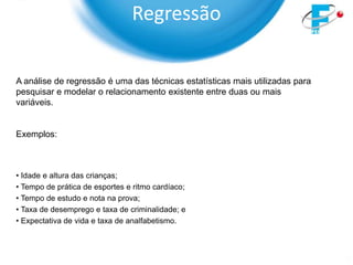 Regressão

A análise de regressão é uma das técnicas estatísticas mais utilizadas para
pesquisar e modelar o relacionamento existente entre duas ou mais
variáveis.


Exemplos:



• Idade e altura das crianças;
• Tempo de prática de esportes e ritmo cardíaco;
• Tempo de estudo e nota na prova;
• Taxa de desemprego e taxa de criminalidade; e
• Expectativa de vida e taxa de analfabetismo.
 
