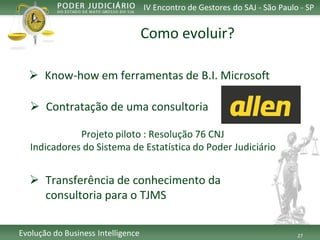 27 
Evolução do Business Intelligence 
IV Encontro de Gestores do SAJ -São Paulo -SP 
Know-how emferramentasde B.I. Microsoft 
Como evoluir? 
Contrataçãode umaconsultoria 
Projetopiloto: Resolução76 CNJ 
Indicadores do Sistema de Estatística do Poder Judiciário 
Transferênciade conhecimentoda consultoriapara o TJMS  