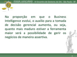 35 
IV Encontro de Gestores do SAJ -São Paulo -SP 
NaproporçãoemqueoBusinessIntelligenceevolui,oauxílioparaatomadadedecisãogerencialaumenta,ouseja, quantomaismaduroestiveraferramentamaiorseráapossibilidadedegerirosnegóciosdemaneiraassertiva.  