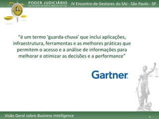 4 
IV Encontro de Gestores do SAJ -São Paulo -SP 
VisãoGeralsobreBusiness Intelligence 
“é um termo ‘guarda-chuva’ que inclui aplicações, infraestrutura, ferramentas e as melhores práticas que permitem o acesso e a análise de informações para melhorar e otimizar as decisões e a performance”  