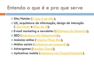 Entenda o que é e pra que serve
  Site/Hotsite (O que é um site );
  UX, arquitetura de informação, design de interação
   (Caio Cesar e Blog de Ai);
  E-mail marketing e newsletter (Biblioteca da Dinamize);
  SEO (slideshare.net/fabioricotta) ;
  Anúncios online (Palestra Filipe Reis);
  Mídias sociais (slideshare.net/papercliq);
  Advergames (Ronaldo Gazel);
  Aplicativos mobile (slideshare.net/GrupoPontomobi).
 