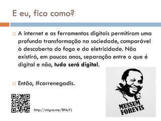 E eu, fico como?
   A internet e as ferramentas digitais permitiram uma
    profunda transformação na sociedade, comparável
    à descoberta do fogo e da eletricidade. Não
    existirá, em poucos anos, separação entre o que é
    digital e não, tudo será digital.

   Então, #correnegadis.


          http://migre.me/8NuYJ
 