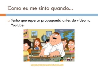 Como eu me sinto quando...
   Tenho que esperar propaganda antes do vídeo no
    Youtube:




               comoeumesintoquando.tumblr.com
 