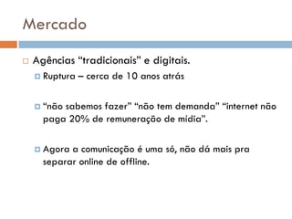 Mercado
   Agências “tradicionais” e digitais.
     Ruptura   – cerca de 10 anos atrás

     “nãosabemos fazer” “não tem demanda” “internet não
      paga 20% de remuneração de mídia”.

     Agora a comunicação é uma só, não dá mais pra
      separar online de offline.
 