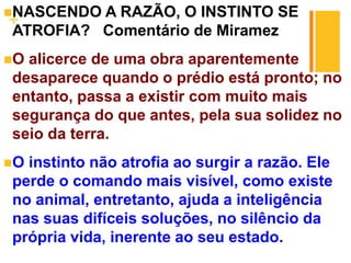 +
NASCENDO A RAZÃO, O INSTINTO SE
ATROFIA? Comentário de Miramez
O alicerce de uma obra aparentemente
desaparece quando o prédio está pronto; no
entanto, passa a existir com muito mais
segurança do que antes, pela sua solidez no
seio da terra.
O instinto não atrofia ao surgir a razão. Ele
perde o comando mais visível, como existe
no animal, entretanto, ajuda a inteligência
nas suas difíceis soluções, no silêncio da
própria vida, inerente ao seu estado.
 