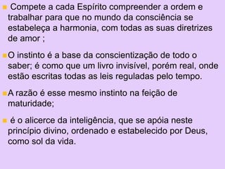 +
 Compete a cada Espírito compreender a ordem e
trabalhar para que no mundo da consciência se
estabeleça a harmonia, com todas as suas diretrizes
de amor ;
O instinto é a base da conscientização de todo o
saber; é como que um livro invisível, porém real, onde
estão escritas todas as leis reguladas pelo tempo.
A razão é esse mesmo instinto na feição de
maturidade;
 é o alicerce da inteligência, que se apóia neste
princípio divino, ordenado e estabelecido por Deus,
como sol da vida.
 
