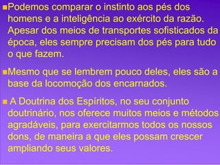 +
Podemos comparar o instinto aos pés dos
homens e a inteligência ao exército da razão.
Apesar dos meios de transportes sofisticados da
época, eles sempre precisam dos pés para tudo
o que fazem.
Mesmo que se lembrem pouco deles, eles são a
base da locomoção dos encarnados.
 A Doutrina dos Espíritos, no seu conjunto
doutrinário, nos oferece muitos meios e métodos
agradáveis, para exercitarmos todos os nossos
dons, de maneira a que eles possam crescer
ampliando seus valores.
 