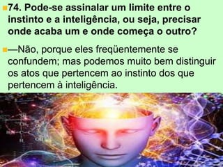 +
74. Pode-se assinalar um limite entre o
instinto e a inteligência, ou seja, precisar
onde acaba um e onde começa o outro?
—Não, porque eles freqüentemente se
confundem; mas podemos muito bem distinguir
os atos que pertencem ao instinto dos que
pertencem à inteligência.
 