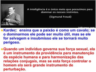 +
Kardec: ensina que a paixão é como um cavalo; se
o dominarmos ele pode ser muito útil, mas se ele
for selvagem e insubmisso ele se tornará muito
perigoso.
Quando um indivíduo governa sua força sexual, ela
é um instrumento da providência para manutenção
da espécie humana e para harmonização das
relações conjugais, mas se esta força controlar o
homem ela será grande instrumento de
perturbação.
 