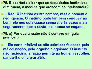 +
75. É acertado dizer que as faculdades instintivas
diminuem, a medida que crescem as intelectuais?
— Não. O instinto existe sempre, mas o homem o
negligencia. O instinto pode também conduzir ao
bem; ele nos guia quase sempre, e às vezes mais
seguramente que a razão; ele nunca se engana.
75. a) Por que a razão não é sempre um guia
infalível?
— Ela seria infalível se não existisse falseada pela
má educação, pelo orgulho e egoísmo. O instinto
não raciocina; a razão permite ao homem escolher,
dando-lhe o livre-arbítrio.
 