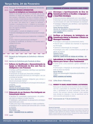 Terça-feira, 24 de Fevereiro
 07h45 Recepção dos Participantes da Conference Introduction                             BENCHMARK AFTERNOON: SUCCESSFUL CASES STUDIES
 08h00 Início - CONFERENCE INTRODUCTION:
       Conceito de Inteligência em Comunicação Interna                        14h00 Alavanque o Aperfeiçoamento da Área de
        Objetivo: A comunicação interna tem se mostrado cada vez mais
                                                                               1st       Comunicação Interna ao Escolher a Linguagem e
        importante na relação das empresas com seus colaboradores,            case       o Canal Mais Estratégico
        team-members e stakeholders. Para que as instituições atinjam o
        sucesso almejado, é fundamental que todos os membros envolvidos
                                                                                         • Como se comunicar objetivamente com o seu público?
        estejam informados sobre a direção e a performance da organização                • Como fazer com que os canais se tornem mais inteligentes
        em que atuam. Este brieﬁng tem o objetivo de apresentar a                        na comunicação com cada nível hierárquico na empresa?
        introdução e conceituação do que é a inteligência na comunicação                 • Estratégias inteligentes para identiﬁcar a real importância
        interna, e como esta estratégia pode alavancar o aperfeiçoamento da              e o impacto da mensagem
        área e dos negócios da empresa.                                                  Carlos Henrique Ramos
        Principais Tópicos:                                                              Gerente de Jornalismo e Responsável pela
        • Como aplicar o conceito de inteligência na área?                               Comunicação Interna e Externa
        • Descubra metodologias para otimizar os recursos de comunicação                 CPFL ENERGIA
        interna
        • Pontos críticos de sucesso para implementar a inteligência          15h00 Veriﬁque as Vantagens da Inteligência em
        em CI                                                                 2nd
                                                                                         Comunicação Interna ao Maximizar a Eﬁcácia da
        • Como migrar de operacional para estratégico?                        case       Mensagem Transmitida
        • Conheça as tendências, as técnicas e os recursos para a                        • Circulação e otimização de conhecimento interno
        inteligência da área                                                             • Discuta sobre a realidade das empresas na segurança
        Liderado por:                                                                    da informação
        Dirce Alves                                                                      • Gerencie a disseminação da mensagem
        Diretora de Atendimento
        PRESS & MÍDIA COMUNICAÇÃO                                                        • Estratégias para reter o conhecimento ao perder um
                                                                                         talento da empresa
                                                                                         Fabiana Franco
                                                                                         Assessora de Imprensa
 10h00 Recepção dos Participantes da Conferência e Welcome                               HOSPITAL SANTA RITA DE CÁSSIA DE VITÓRIA - ES
       Coffee
                                                                              16h00 Aplicabilidade da Inteligência na Comunicação
 10h20 Abertura da Conferência pelo Presidente de Mesa                         3rd Interna para Tornar a Área Fundamental
                                                                              case • Como tornar a área essencial e ganhar visibilidade na
 10h30 Reﬂexos da Qualiﬁcação e Desenvolvimento da
        Equipe na Estruturação da Área com Foco na                                  empresa?
        Inteligência e nos Processos                                                • Estruturação e integração da comunicação interna com
        • Conheça o perﬁl dos proﬁssionais e identiﬁque suas expectativas           todas as áreas da empresa
        em relação à empresa                                                        Daniel Medina
        • Treinamento da equipe para desenvolver atividades                         Diretor de Comunicação Corporativa da América
        • Adoção de processos para busca de informações e seu uso                   Latina
        na tomada de decisões                                                       NOKIA SIEMENS NETWORKS
        • Como desenvolver processos inteligentes para otimizar a
        área de comunicação interna?                                          17h00 Coffee Break e Networking
        • Importância de uma estratégia de comunicação estruturada para
        a empresa                                                             17h30 MOMENT TO SHARE: BRAINSTORMING & NETWORKING
        Cynthia Provendel                                                                Neste grupo de discussões ao ﬁnal do primeiro dia de conferência,
        Gerente de Comunicação Interna                                                   você terá a oportunidade de compartilhar suas ideias e reﬂetir
        ERICSSON TELECOMUNICAÇÕES
                                                                                         sobre a aplicabilidade dos temas apresentados durante este
 11h30 Elaboração de um Business Plan Inteligente em                                     encontro. Para promover melhorias contínuas à área, participe
        Comunicação Interna                                                              desta atividade de integração e troca de experiências com os
        • Identiﬁque as necessidades organizacionais e do público-                       outros executivos participantes do evento.
        alvo interno ao elaborar um plano assertivo                           18h00 Encerramento do 1º Dia de Conferência
        • Viabilidade e aplicabilidade do planejamento estratégico
        desenvolvido para a área
        • Saiba como traçar metas baseadas em dados quantitativos
        • Importância de um business plan estruturado para a tomada
        de decisões                                                           Alteração da Programação:
        Ana Gomes                                                             Nosso compromisso é fornecer a discussão e o estudo de temas e casos de interesse por palestrantes
        Especialista Líder                                                    habilitados. Eventuais alterações no programa serão decorrentes de caso fortuito ou força maior. Na
                                                                              eventualidade de algum palestrante não comparecer, envidaremos maiores esforços possíveis para
        DASA – DIAGNÓSTICOS DA AMÉRICA                                        substituir o executivo ausente por outro apto a promover a discussão do tema conforme programado.
                                                                              Contudo, tal empenho não implica em garantia de substituição.
 12h30 Lunch


Informações e Inscrições Tel: 3017- 6888 - Email: comunicacao@ibcbrasil.com.br - Site: www.informagroup.com.br/comunicacao
 