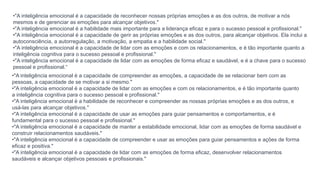 •"A inteligência emocional é a capacidade de reconhecer nossas próprias emoções e as dos outros, de motivar a nós
mesmos e de gerenciar as emoções para alcançar objetivos."
•"A inteligência emocional é a habilidade mais importante para a liderança eficaz e para o sucesso pessoal e profissional."
•"A inteligência emocional é a capacidade de gerir as próprias emoções e as dos outros, para alcançar objetivos. Ela inclui a
autoconsciência, a autorregulação, a motivação, a empatia e a habilidade social."
•"A inteligência emocional é a capacidade de lidar com as emoções e com os relacionamentos, e é tão importante quanto a
inteligência cognitiva para o sucesso pessoal e profissional."
•"A inteligência emocional é a capacidade de lidar com as emoções de forma eficaz e saudável, e é a chave para o sucesso
pessoal e profissional.“
•"A inteligência emocional é a capacidade de compreender as emoções, a capacidade de se relacionar bem com as
pessoas, a capacidade de se motivar a si mesmo."
•"A inteligência emocional é a capacidade de lidar com as emoções e com os relacionamentos, e é tão importante quanto
a inteligência cognitiva para o sucesso pessoal e profissional."
•"A inteligência emocional é a habilidade de reconhecer e compreender as nossas próprias emoções e as dos outros, e
usá-las para alcançar objetivos."
•"A inteligência emocional é a capacidade de usar as emoções para guiar pensamentos e comportamentos, e é
fundamental para o sucesso pessoal e profissional."
•"A inteligência emocional é a capacidade de manter a estabilidade emocional, lidar com as emoções de forma saudável e
construir relacionamentos saudáveis."
•"A inteligência emocional é a capacidade de compreender e usar as emoções para guiar pensamentos e ações de forma
eficaz e positiva."
•"A inteligência emocional é a capacidade de lidar com as emoções de forma eficaz, desenvolver relacionamentos
saudáveis e alcançar objetivos pessoais e profissionais."
 