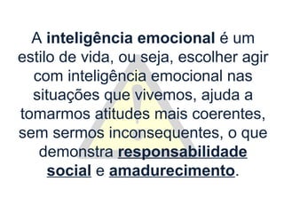 A inteligência emocional é um
estilo de vida, ou seja, escolher agir
  com inteligência emocional nas
  situações que vivemos, ajuda a
tomarmos atitudes mais coerentes,
sem sermos inconsequentes, o que
   demonstra responsabilidade
     social e amadurecimento.
 