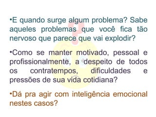 •E quando surge algum problema? Sabe
aqueles problemas que você fica tão
nervoso que parece que vai explodir?
•Como se manter motivado, pessoal e
profissionalmente, a despeito de todos
os     contratempos,   dificuldades  e
pressões de sua vida cotidiana?
•Dá pra agir com inteligência emocional
nestes casos?
 