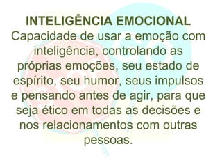 INTELIGÊNCIA EMOCIONAL
Capacidade de usar a emoção com
     inteligência, controlando as
 próprias emoções, seu estado de
espírito, seu humor, seus impulsos
e pensando antes de agir, para que
 seja ético em todas as decisões e
  nos relacionamentos com outras
               pessoas.
 