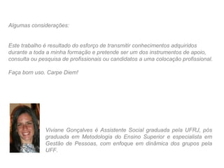 Algumas considerações:


Este trabalho é resultado do esforço de transmitir conhecimentos adquiridos
durante a toda a minha formação e pretende ser um dos instrumentos de apoio,
consulta ou pesquisa de profissionais ou candidatos a uma colocação profissional.

Faça bom uso. Carpe Diem!




              Viviane Gonçalves é Assistente Social graduada pela UFRJ, pós
              graduada em Metodologia do Ensino Superior e especialista em
              Gestão de Pessoas, com enfoque em dinâmica dos grupos pela
              UFF.
 