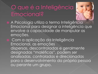  A Psicologia utiliza o termo Inteligência
  Emocional para designar a inteligência que
  envolve a capacidade de manipular as
  emoções.
 Com a aplicação da Inteligência
  Emocional, as emoções
  dispersas, descontroladas e geralmente
  designadas “maléficas”, podem ser
  analisadas, controladas e direcionadas
  para o desenvolvimento da própria pessoa
  ou perante um grupo.
 