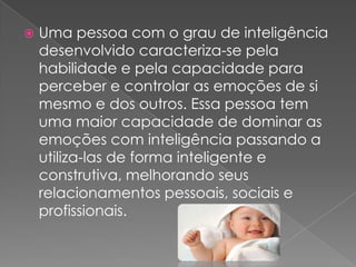    Uma pessoa com o grau de inteligência
    desenvolvido caracteriza-se pela
    habilidade e pela capacidade para
    perceber e controlar as emoções de si
    mesmo e dos outros. Essa pessoa tem
    uma maior capacidade de dominar as
    emoções com inteligência passando a
    utiliza-las de forma inteligente e
    construtiva, melhorando seus
    relacionamentos pessoais, sociais e
    profissionais.
 