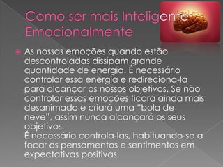    As nossas emoções quando estão
    descontroladas dissipam grande
    quantidade de energia. É necessário
    controlar essa energia e redireciona-la
    para alcançar os nossos objetivos. Se não
    controlar essas emoções ficará ainda mais
    desanimado e criará uma “bola de
    neve”, assim nunca alcançará os seus
    objetivos.
    É necessário controla-las, habituando-se a
    focar os pensamentos e sentimentos em
    expectativas positivas.
 