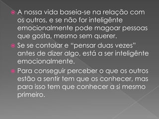  A nossa vida baseia-se na relação com
  os outros, e se não for inteligênte
  emocionalmente pode magoar pessoas
  que gosta, mesmo sem querer.
 Se se contolar e “pensar duas vezes”
  antes de dizer algo, está a ser inteligênte
  emocionalmente.
 Para conseguir perceber o que os outros
  estão a sentir tem que os conhecer, mas
  para isso tem que conhecer a si mesmo
  primeiro.
 