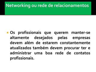  Os profissionais que querem manter-se
altamente desejados pelas empresas
devem além de estarem constantemente
atualizados também devem procurar ter e
administrar uma boa rede de contatos
profissionais.
 