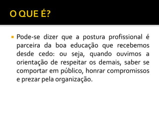  Pode-se dizer que a postura profissional é
parceira da boa educação que recebemos
desde cedo: ou seja, quando ouvimos a
orientação de respeitar os demais, saber se
comportar em público, honrar compromissos
e prezar pela organização.
 