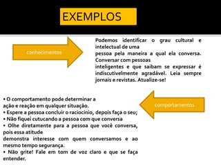 conhecimentos
Podemos identificar o grau cultural e
intelectual de uma
pessoa pela maneira a qual ela conversa.
Conversar com pessoas
inteligentes e que saibam se expressar é
indiscutivelmente agradável. Leia sempre
jornais e revistas. Atualize-se!
comportamentos
• O comportamento pode determinar a
ação e reação em qualquer situação.
• Espere a pessoa concluir o raciocínio, depois faça o seu;
• Não fiquei cutucando a pessoa com que conversa
• Olhe diretamente para a pessoa que você conversa,
pois essa atitude
demonstra interesse com quem conversamos e ao
mesmo tempo segurança.
• Não grite! Fale em tom de voz claro e que se faça
entender.
EXEMPLOS
 