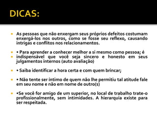  As pessoas que não enxergam seus próprios defeitos costumam
enxergá-los nos outros, como se fosse seu reflexo, causando
intrigas e conflitos nos relacionamentos.
 • Para aprender a conhecer melhor a si mesmo como pessoa; é
 indispensável que você seja sincero e honesto em seus
julgamentos internos (auto avaliação)
 • Saiba identificar a hora certa e com quem brincar;
 • Não tente ser íntimo de quem não lhe permitiu tal atitude fale
em seu nome e não em nome de outro(s)
 •Se você for amigo de um superior, no local de trabalho trate-o
profissionalmente, sem intimidades. A hierarquia existe para
ser respeitada.
 