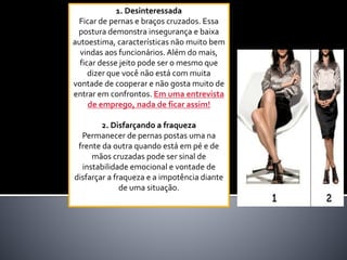 1. Desinteressada
Ficar de pernas e braços cruzados. Essa
postura demonstra insegurança e baixa
autoestima, características não muito bem
vindas aos funcionários. Além do mais,
ficar desse jeito pode ser o mesmo que
dizer que você não está com muita
vontade de cooperar e não gosta muito de
entrar em confrontos. Em uma entrevista
de emprego, nada de ficar assim!
2. Disfarçando a fraqueza
Permanecer de pernas postas uma na
frente da outra quando está em pé e de
mãos cruzadas pode ser sinal de
instabilidade emocional e vontade de
disfarçar a fraqueza e a impotência diante
de uma situação.
 