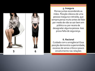5. Insegura
Pernas juntas escondendo as
mãos. Posição clássica de uma
pessoa insegura e retraída, que
sempre pensa muito antes de falar
por medo de não se sair bem em
público ou por receio de
desagradar alguma pessoa. Isso
prova falta de segurança.
6. Racional
Cuidado com a arrogância! Essa
posição demonstra superioridade,
excesso de senso crítico e pouco
envolvimento nas relações
 