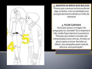 4. MANTER AS MÃOS NOS BOLSOS
“Parece que a pessoa está escondendo
algo no bolso, mas na realidade essa
posição demonstra desleixo e falta de
interesse
5. FICAR CURVADA
Você quer passar a imagem de
preguiçosa ou cansada? Se a resposta é
não, então fique atenta à sua postura.
“Pessoas que andam curvadas são
interpretadas como vítimas, tímidas ou
pouco aptas a tomar decisões ou
liderar. Isso atrapalha quem está de
olho em uma promoção”.
 