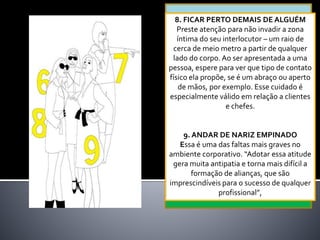 8. FICAR PERTO DEMAIS DE ALGUÉM
Preste atenção para não invadir a zona
íntima do seu interlocutor – um raio de
cerca de meio metro a partir de qualquer
lado do corpo.Ao ser apresentada a uma
pessoa, espere para ver que tipo de contato
físico ela propõe, se é um abraço ou aperto
de mãos, por exemplo. Esse cuidado é
especialmente válido em relação a clientes
e chefes.
9. ANDAR DE NARIZ EMPINADO
Essa é uma das faltas mais graves no
ambiente corporativo. “Adotar essa atitude
gera muita antipatia e torna mais difícil a
formação de alianças, que são
imprescindíveis para o sucesso de qualquer
profissional”,
 