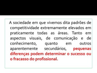 A sociedade em que vivemos dita padrões de
competitividade extremamente elevados em
praticamente todas as áreas. Tanto em
aspectos visuais, de comunicação e de
conhecimento, quanto em outros
aparentemente secundários, pequenas
diferenças podem determinar o sucesso ou
o fracasso do profissional.
 