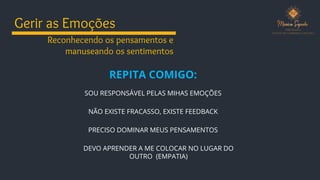 Gerir as Emoções
REPITA COMIGO:
Reconhecendo os pensamentos e
manuseando os sentimentos
SOU RESPONSÁVEL PELAS MIHAS EMOÇÕES
NÃO EXISTE FRACASSO, EXISTE FEEDBACK
PRECISO DOMINAR MEUS PENSAMENTOS
DEVO APRENDER A ME COLOCAR NO LUGAR DO
OUTRO (EMPATIA)
 