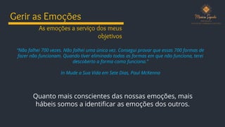 Gerir as Emoções
“Não falhei 700 vezes. Não falhei uma única vez. Consegui provar que essas 700 formas de
fazer não funcionam. Quando tiver eliminado todas as formas em que não funciona, terei
descoberto a forma como funciona.”
In Mude a Sua Vida em Sete Dias, Paul McKenna
Quanto mais conscientes das nossas emoções, mais
hábeis somos a identificar as emoções dos outros.
As emoções a serviço dos meus
objetivos
 