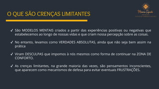 O QUE SÃO CRENÇAS LIMITANTES
✔ São MODELOS MENTAIS criados a partir das experiências positivas ou negativas que
estabelecemos ao longo de nossas vidas e que criam nossa percepção sobre as coisas.
✔ No entanto, levamos como VERDADES ABSOLUTAS, ainda que não seja bem assim na
prática
✔ Viram DESCULPAS que impomos à nós mesmos como forma de continuar na ZONA DE
CONFORTO.
✔ As crenças limitantes, na grande maioria das vezes, são pensamentos inconscientes,
que aparecem como mecanismos de defesa para evitar eventuais FRUSTRAÇÕES.
 