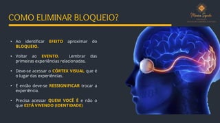 • Ao identificar EFEITO aproximar do
BLOQUEIO.
• Voltar ao EVENTO. Lembrar das
primeiras experiências relacionadas.
• Deve-se acessar o CÓRTEX VISUAL que é
o lugar das experiências.
• E então deve-se RESSIGNIFICAR trocar a
experiência.
• Precisa acessar QUEM VOCÊ É e não o
que ESTÁ VIVENDO (IDENTIDADE)
COMO ELIMINAR BLOQUEIO?
 