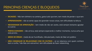 • ESCASSEZ – Não tem dinheiro na carteira, gasta tudo que tem, tem medo de perder o que tem
• APRENDIZAGEM – não se sente capaz de aprender novas coisas, tem dificuldade na leitura.
• NECESSIDADE DE APROVAÇÃO – tem medo de não ser aceito, está sempre tentanto agradar
os outros
• PERFECCIONISMO – não arrisca, está sempre esperando o melhor momento, nunca acha que
está pronto.
• MEDO DE ERRAR – medo de ser humilhado, ridicularizado, medo de falar em público
• NÃO CONSEGUIR SE RELACIONAR COM OS OUTROS – só se relaciona com quem conhece
bem e confia, “não fala com estranhos’, tem dificuldade de fazer networking.
PRINCIPAIS CRENÇAS E BLOQUEIOS
 