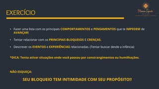 • Fazer uma lista com os principais COMPORTAMENTOS e PENSAMENTOS que te IMPEDEM de
AVANÇAR!
• Tentar relacionar com os PRINCIPAIS BLOQUEIOS E CRENÇAS.
• Descrever os EVENTOS e EXPERIÊNCIAS relacionadas. (Tentar buscar desde a infância)
*DICA: Tenta ativar situações onde você passou por constrangimentos ou humilhações.
NÃO ESQUEÇA:
SEU BLOQUEIO TEM INTIMIDADE COM SEU PROPÓSITO!!
EXERCÍCIO
 