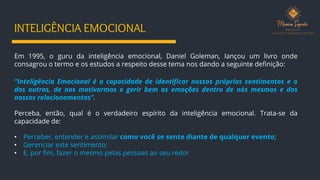 INTELIGÊNCIA EMOCIONAL
Em 1995, o guru da inteligência emocional, Daniel Goleman, lançou um livro onde
consagrou o termo e os estudos a respeito desse tema nos dando a seguinte definição:
“Inteligência Emocional é a capacidade de identificar nossos próprios sentimentos e o
dos outros, de nos motivarmos e gerir bem as emoções dentro de nós mesmos e dos
nossos relacionamentos”.
Perceba, então, qual é o verdadeiro espírito da inteligência emocional. Trata-se da
capacidade de:
• Perceber, entender e assimilar como você se sente diante de qualquer evento;
• Gerenciar este sentimento;
• E, por fim, fazer o mesmo pelas pessoas ao seu redor
 