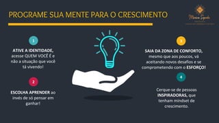 1
ESCOLHA APRENDER ao
invés de só pensar em
ganhar!
2
3
ATIVE A IDENTIDADE,
acesse QUEM VOCÊ É e
não a situação que você
tá vivendo!
SAIA DA ZONA DE CONFORTO,
mesmo que aos poucos, vá
aceitando novos desafios e se
comprometendo com o ESFORÇO!
4
Cerque-se de pessoas
INSPIRADORAS, que
tenham mindset de
crescimento.
PROGRAME SUA MENTE PARA O CRESCIMENTO
 
