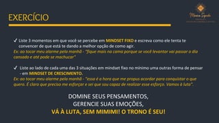 ✔ Liste 3 momentos em que você se percebe em MINDSET FIXO e escreva como ele tenta te
convencer de que está te dando a melhor opção de como agir.
Ex: ao tocar meu alarme pela manhã - “fique mais na cama porque se você levantar vai passar o dia
cansado e até pode se machucar"
✔ Liste ao lado de cada uma das 3 situações em mindset fixo no mínimo uma outras forma de pensar
- em MINDSET DE CRESCIMENTO.
Ex: ao tocar meu alarme pela manhã - “essa é a hora que me propus acordar para conquistar o que
quero. É claro que preciso me esforçar e sei que sou capaz de realizar esse esforço. Vamos à luta”.
DOMINE SEUS PENSAMENTOS,
GERENCIE SUAS EMOÇÕES,
VÁ À LUTA, SEM MIMIMI! O TRONO É SEU!
EXERCÍCIO
 