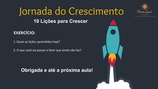 Jornada do Crescimento
10 Lições para Crescer
EXERCÍCIO:
1. Quais as lições aprendidas hoje?
2. O que você vai passar a fazer que ainda não faz?
Obrigada e até a próxima aula!
 
