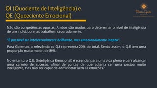QI (Quociente de Inteligência) e
QE (Quoeciente Emocional)
Não são competências opostas. Ambos são usados para determinar o nível de inteligência
de um indivíduo, mas trabalham separadamente.
“É possível ser intelectualmente brilhante, mas emocionalmente inapto”.
Para Goleman, a relevância do Q.I representa 20% do total. Sendo assim, o Q.E tem uma
proporção muito maior, de 80%.
No entanto, o Q.E. (Inteligência Emocional) é essencial para uma vida plena e para alcançar
uma carreira de sucesso. Afinal de contas, de que adianta ser uma pessoa muito
inteligente, mas não ser capaz de administrar bem as emoções?
 