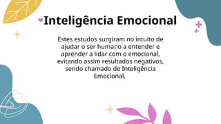 Inteligência Emocional
Estes estudos surgiram no intuito de
ajudar o ser humano a entender e
aprender a lidar com o emocional,
evitando assim resultados negativos,
sendo chamado de Inteligência
Emocional.
 