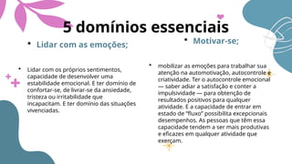 5 domínios essenciais
 Lidar com as emoções;
 Lidar com os próprios sentimentos,
capacidade de desenvolver uma
estabilidade emocional. E ter domínio de
confortar-se, de livrar-se da ansiedade,
tristeza ou irritabilidade que
incapacitam. E ter domínio das situações
vivenciadas.
 Motivar-se;
 mobilizar as emoções para trabalhar sua
atenção na automotivação, autocontrole e
criatividade. Ter o autocontrole emocional
— saber adiar a satisfação e conter a
impulsividade — para obtenção de
resultados positivos para qualquer
atividade. E a capacidade de entrar em
estado de “fluxo” possibilita excepcionais
desempenhos. As pessoas que têm essa
capacidade tendem a ser mais produtivas
e eficazes em qualquer atividade que
exerçam.
 