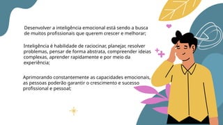 Desenvolver a inteligência emocional está sendo a busca
de muitos profissionais que querem crescer e melhorar;
Inteligência é habilidade de raciocinar, planejar, resolver
problemas, pensar de forma abstrata, compreender ideias
complexas, aprender rapidamente e por meio da
experiência;
Aprimorando constantemente as capacidades emocionais,
as pessoas poderão garantir o crescimento e sucesso
profissional e pessoal;
 